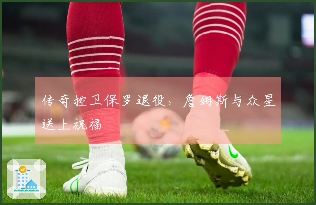 传奇控卫保罗退役，詹姆斯与众星送上祝福