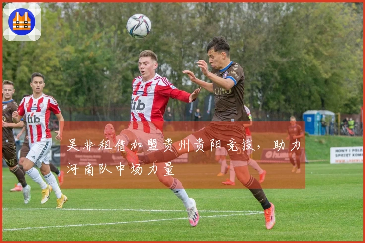 吴非租借加盟贵州贵阳竞技，助力河南队中场力量