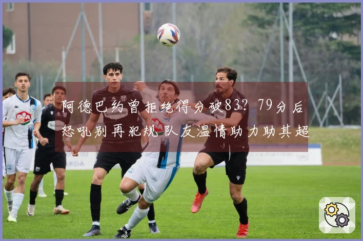阿德巴约曾拒绝得分破83？79分后怒吼别再犯规 队友温情助力助其超越科