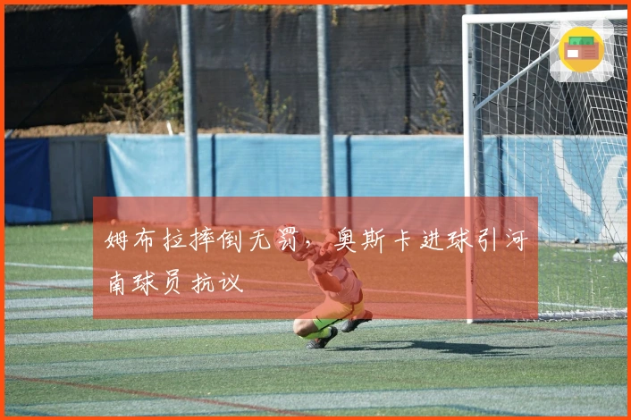 姆布拉摔倒无罚,奥斯卡进球引河南球员抗议