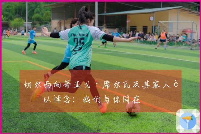 切尔西向蒂亚戈·席尔瓦及其家人致以悼念：我们与你同在