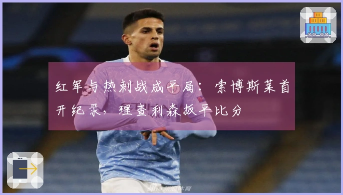 红军与热刺战成平局：索博斯莱首开纪录，理查利森扳平比分