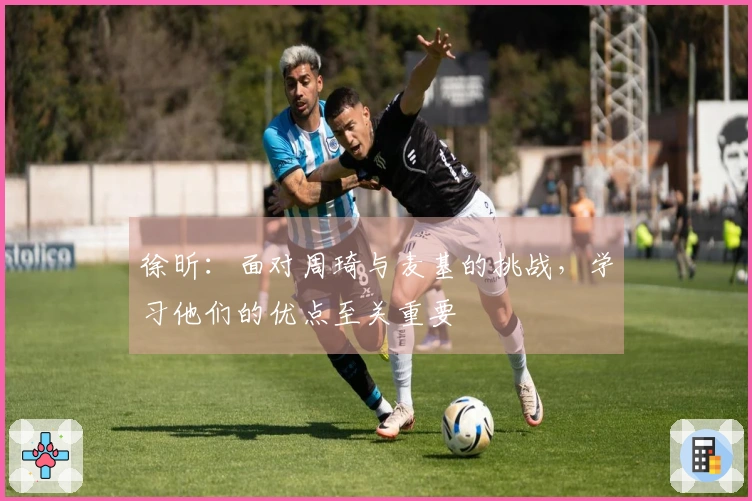 徐昕：面对周琦与麦基的挑战，学习他们的优点至关重要