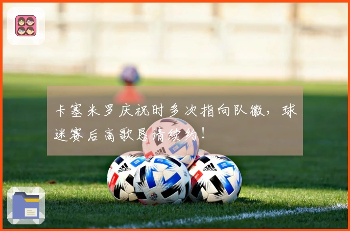 卡塞米罗庆祝时多次指向队徽，球迷赛后高歌恳请续约！