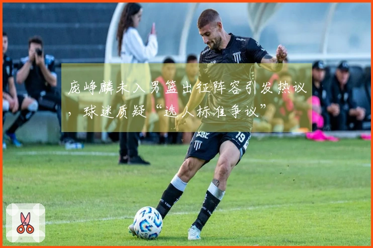 庞峥麟未入男篮出征阵容引发热议，球迷质疑“选人标准争议”