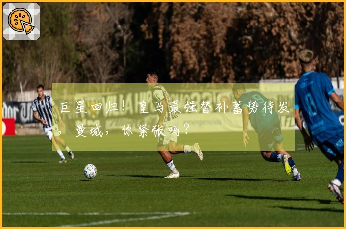 巨星回归！皇马最强替补蓄势待发，曼城，你紧张吗？