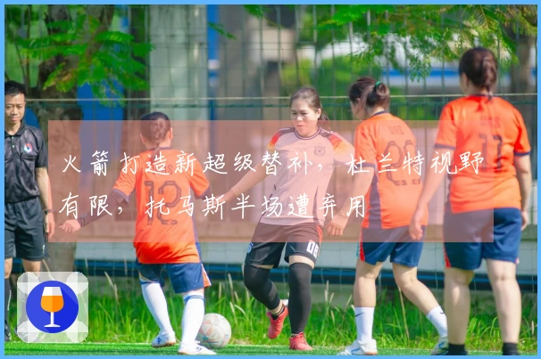 火箭打造新超级替补，杜兰特视野有限，托马斯半场遭弃用