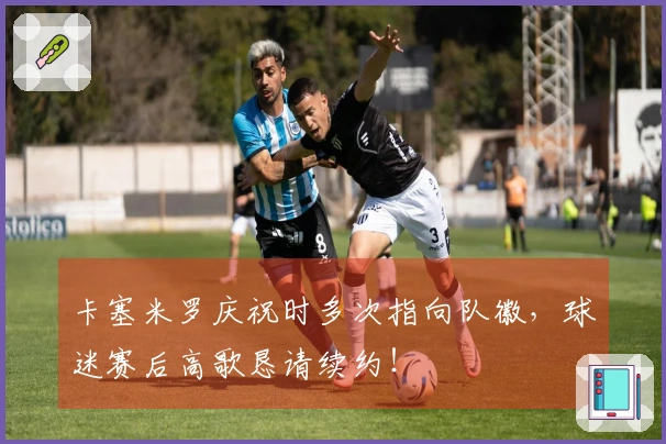 卡塞米罗庆祝时多次指向队徽，球迷赛后高歌恳请续约！