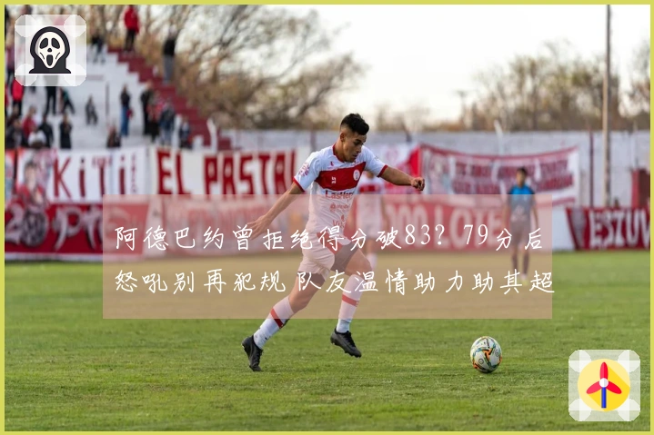 阿德巴约曾拒绝得分破83？79分后怒吼别再犯规 队友温情助力助其超越科